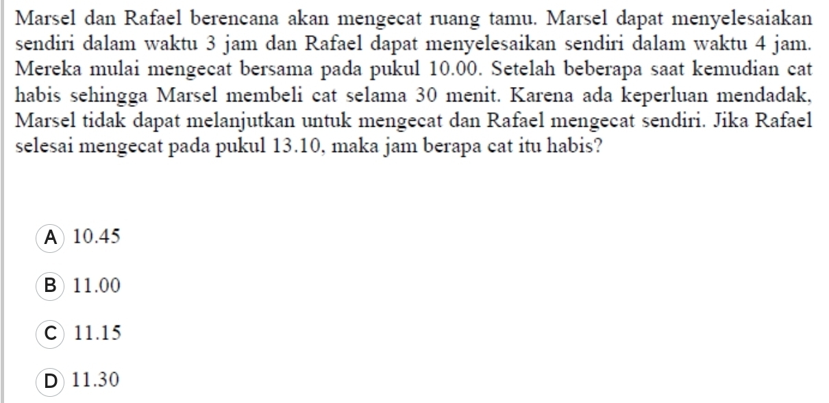 Marsel dan Rafael berencana akan mengecat ruang tamu. Marsel dapat menyelesaiakan
sendiri dalam waktu 3 jam dan Rafael dapat menyelesaikan sendiri dalam waktu 4 jam.
Mereka mulai mengecat bersama pada pukul 10.00. Setelah beberapa saat kemudian cat
habis sehingga Marsel membeli cat selama 30 menit. Karena ada keperluan mendadak,
Marsel tidak dapat melanjutkan untuk mengecat dan Rafael mengecat sendiri. Jika Rafael
selesai mengecat pada pukul 13.10, maka jam berapa cat itu habis?
A 10.45
B 11.00
C) 11.15
D 11.30