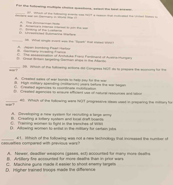 For the following multiple choice questions, select the best answer.
_37. Which of the following events was NOT a reason that motivated the United States to
declare war on Germany in World War I?
A. The Zimmerman Note
B. America's intense interest to join the war
C. Sinking of the Lusitania
D. Unrestricted Submarine Warfare
_38. What single event was the "Spark" that stated WWI?
A. Japan bombing Pearl Harbor
B. Germany invading France
C. The assassination of Archduke Franz Ferdinand of Austria-Hungary
D. Great Britain targeting German ships in the Atlantic
_39. Which of the following actions did Congress NOT do to prepare the economy for the
war?
A. Created sales of war bonds to help pay for the war
B. High military spending (militarism) years before the war began
C. Created agencies to coordinate mobilization
D. Created agencies to ensure efficient use of natural resources and labor
_40. Which of the following were NOT progressive ideas used in preparing the military for
war?
A. Developing a new system for recruiting a large army
B. Creating a lottery system and local draft boards
C. Training women to fight in the trenches of WWI
D. Allowing women to enlist in the military for certain jobs
_41. Which of the following was not a new technology that increased the number of
casualties compared with previous wars?
A. Newer, deadlier weapons (gases, ect) accounted for many more deaths
B. Artillery fire accounted for more deaths than in prior wars
C. Machine guns made it easier to shoot enemy targets
D. Higher trained troops made the difference