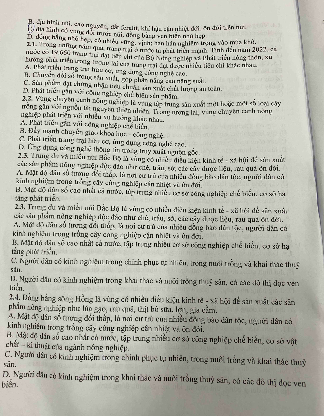 B, địa hình núi, cao nguyên; đất feralit, khí hậu cận nhiệt đới, ôn đới trên núi.
C địa hình có vùng đổi trước núi, đồng bằng ven biển nhỏ hẹp.
D. đồng bằng nhỏ hẹp, có nhiều vũng, vịnh; hạn hán nghiêm trọng vào mùa khô.
2.1. Trong những năm qua, trang trại ở nước ta phát triển mạnh. Tính đến năm 2022, cả
nước có 19.660 trang trại đạt tiêu chí của Bộ Nồng nghiệp và Phát triển nông thôn, xu
hướng phát triển trong tương lai của trang trại đạt được nhiều tiêu chí khác nhau.
A. Phát triển trang trại hữu cơ, ứng dụng công nghệ cao.
B. Chuyển đổi số trong sản xuất, góp phần nâng cao năng suất.
C. Sản phẩm đạt chứng nhận tiêu chuẩn sản xuất chất lượng an toàn.
D. Phát triển gần với công nghiệp chế biến sản phẩm.
2.2. Vùng chuyên canh nông nghiệp là vùng tập trung sản xuất một hoặc một số loại cây
trồng gắn với nguồn tài nguyên thiên nhiên. Trong tương lai, vùng chuyên canh nông
nghiệp phát triển với nhiều xu hướng khác nhau.
A. Phát triển gắn với công nghiệp chế biến.
B. Đẩy mạnh chuyển giao khoa học - công nghệ.
C. Phát triển trang trại hữu cơ, ứng dụng công nghệ cao.
D. Ứng dụng công nghệ thông tin trong truy xuất nguồn gốc.
2.3. Trung du và miền núi Bắc Bộ là vùng có nhiều điều kiện kinh tế - xã hội để sản xuất
các sản phầm nông nghiệp độc đáo như chè, trầu, sở, các cầy dược liệu, rau quả ôn đới.
A. Mật độ dân số tương đối thấp, là nơi cư trú của nhiều đồng bào dân tộc, người dân có
kinh nghiệm trong trồng cây công nghiệp cận nhiệt và ôn đới.
B. Mật độ dận số cao nhất cả nước, tập trung nhiều cơ sở công nghiệp chế biến, cơ sở hạ
tầng phát triển.
2.3. Trung du và miền núi Bắc Bộ là vùng có nhiều điều kiện kinh tế - xã hội để sản xuất
các sản phẩm nông nghiệp độc đáo như chè, trầu, sở, các cây dược liệu, rau quả ôn đới.
A. Mật độ dân số tương đối thấp, là nơi cư trú của nhiều đồng bào dân tộc, người dân có
kinh nghiệm trong trồng cây công nghiệp cận nhiệt và ôn đới.
B. Mật độ dân số cao nhất cả nước, tập trung nhiều cơ sở công nghiệp chế biến, cơ sở hạ
tầng phát triển.
C. Người dân có kinh nghiệm trong chinh phục tự nhiên, trong nuôi trồng và khai thác thuỷ
sản.
D. Người dân có kinh nghiệm trong khai thác và nuôi trồng thuỷ sản, có các đô thị dọc ven
biển.
2.4. Đồng bằng sông Hồng là vùng có nhiều điều kiện kinh tế - xã hội để sản xuất các sản
phầm nông nghiệp như lúa gạo, rau quả, thịt bò sữa, lợn, gia cầm.
A. Mật độ dân số tương đối thấp, là nơi cư trú của nhiều đồng bào dân tộc, người dân có
kinh nghiệm trong trồng cây công nghiệp cận nhiệt và ôn đới.
B. Mật độ dân số cao nhất cả nước, tập trung nhiều cơ sở công nghiệp chế biến, cơ sở vật
chất − kĩ thuật của ngành nông nghiệp.
C. Người dân có kinh nghiệm trong chinh phục tự nhiên, trong nuôi trồng và khai thác thuỷ
sản.
D. Người dân có kinh nghiệm trong khai thác và nuôi trồng thuỷ sản, có các đô thị dọc ven
biển.