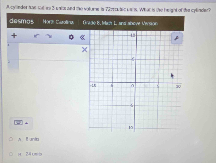 A cylinder has radius 3 units and the volume is 72πcubic units. What is the height of the cylinder?
desmos North Carolina G
+
1
2
A. 8 units
B. 24 units