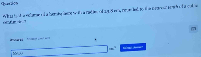 Question 
What is the volume of a hemisphere with a radius of 29.8 cm, rounded to the nearest tenth of a cubic
centimeter? 
Answer Attempt 2 out of 2
cm^3 Submit Answer 
55430