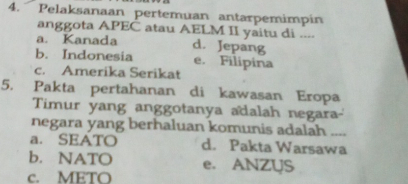 Pelaksanaan pertemuan antarpemimpín
anggota APEC atau AELM II yaitu di ....
a. Kanada d. Jepang
b. Indonesia e. Filipina
c. Amerika Serikat
5. Pakta pertahanan di kawasan Eropa
Timur yang anggotanya adalah negara-
negara yang berhaluan komunis adalah ....
a. SEATO d. Pakta Warsawa
b. NATO e. ANZUS
c. METO