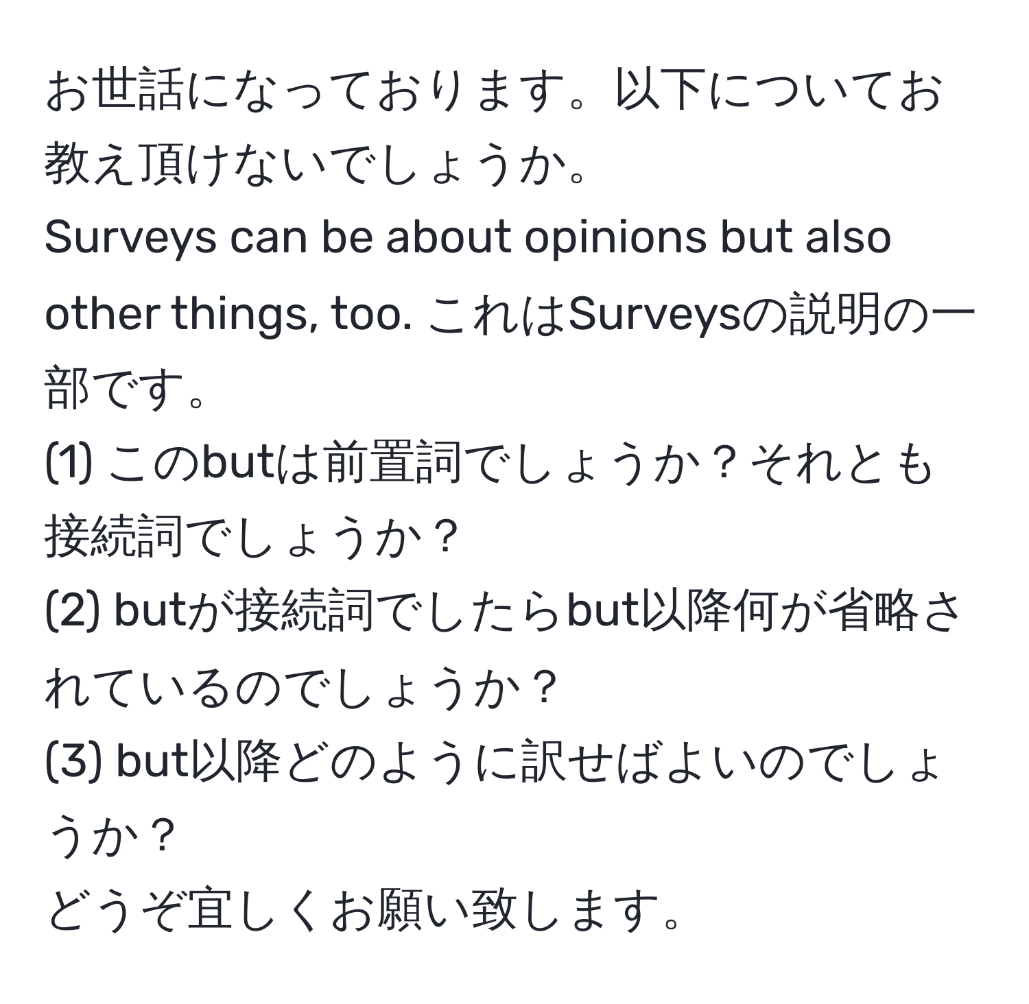 お世話になっております。以下についてお教え頂けないでしょうか。  
Surveys can be about opinions but also other things, too. これはSurveysの説明の一部です。  
(1) このbutは前置詞でしょうか？それとも接続詞でしょうか？  
(2) butが接続詞でしたらbut以降何が省略されているのでしょうか？  
(3) but以降どのように訳せばよいのでしょうか？  
どうぞ宜しくお願い致します。