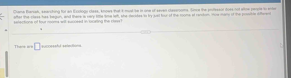 Diana Baniak, searching for an Ecology class, knows that it must be in one of seven classrooms. Since the professor does not allow people to enter 
after the class has begun, and there is very little time left, she decides to try just four of the rooms at random. How many of the possible different 
selections of four rooms will succeed in locating the class? 
There are □ successful selections.