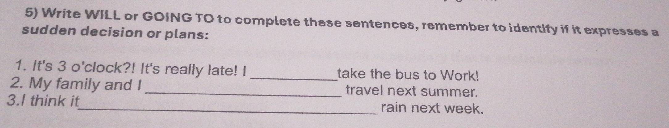 Write WILL or GOING TO to complete these sentences, remember to identify if it expresses a 
sudden decision or plans: 
1. It's 3 o'clock?! It's really late! I _take the bus to Work! 
2. My family and I _travel next summer. 
3.I think it_ rain next week.