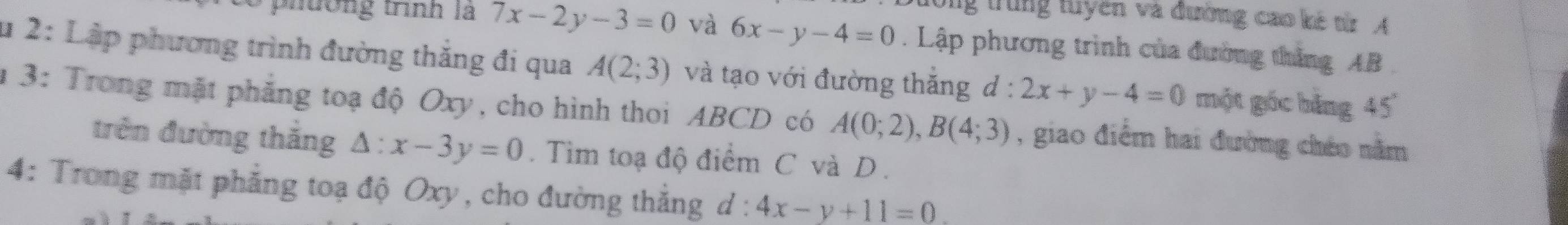 tưổng trung tuyên và đường cao kê từr A 
phương trình là 7x-2y-3=0 và 6x-y-4=0. Lập phương trình của đường thắng AB
u 2: Lập phương trình đường thắng đi qua A(2;3) và tạo với đường thắng d:2x+y-4=0 một góc bằng 45°
1 3: Trong mặt phẳng toạ độ Oxy, cho hình thoi ABCD có A(0;2), B(4;3) , giao điểm hai đường chéo năm 
trên đường thắng △ :x-3y=0. Tìm toạ độ điểm C và D. 
4: Trong mặt phẳng toạ độ Oxy, cho đường thắng d: ^circ  4x-y+11=0