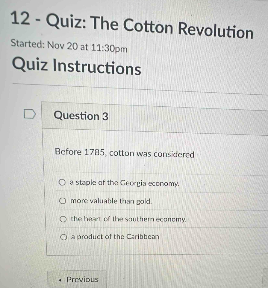 The Cotton Revolution
Started: Nov 20 at 11:30 pm
Quiz Instructions
Question 3
Before 1785, cotton was considered
a staple of the Georgia economy.
more valuable than gold.
the heart of the southern economy.
a product of the Caribbean
Previous