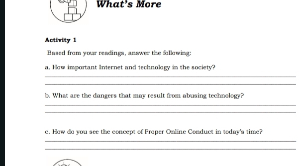 What’s More 
Activity 1 
Based from your readings, answer the following: 
a. How important Internet and technology in the society? 
_ 
_ 
b. What are the dangers that may result from abusing technology? 
_ 
_ 
c. How do you see the concept of Proper Online Conduct in today's time? 
_ 
_