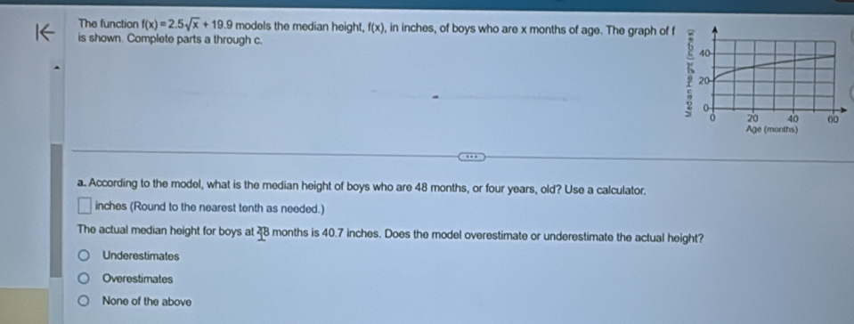 The function f(x)=2.5sqrt(x)+19.9 models the median height, f(x) , in inches, of boys who are x months of age. The graph of 
is shown. Complete parts a through c.
a. According to the model, what is the median height of boys who are 48 months, or four years, old? Use a calculator.
inches (Round to the nearest tenth as needed.)
The actual median height for boys at 4B months is 40.7 inches. Does the model overestimate or underestimate the actual height?
Underestimates
Overestimates
None of the above