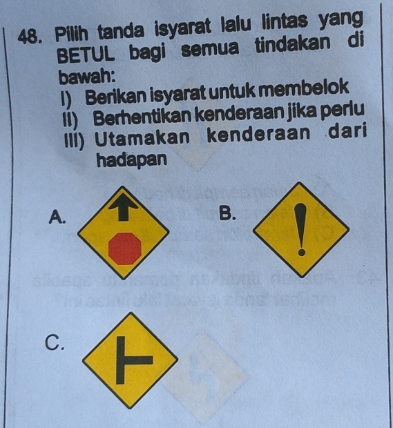 Pilih tanda isyarat lalu lintas yang
BETUL bagi semua tindakan di
bawah:
I) Berikan isyarat untuk membelok
II) Berhentikan kenderaan jika perlu
III) Utamakan kenderaan dari
hadapan
A.
B.
C.