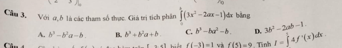 Với a, b là các tham số thực. Giá trị tích phân ∈tlimits _a^(b(3x^2)-2ax-1)dx bằng
A. b^3-b^2a-b. B. b^3+b^2a+b. C. b^3-ba^2-b. D. 3b^2-2ab-1. 
Câ biết f(-3)=1 và f(5)=9. Tính I=∈tlimits ^5^54f'(x)dx. 
2.5]