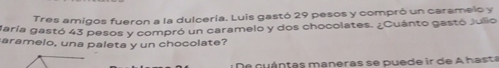 Tres amigos fueron a la dulcería. Luis gastó 29 pesos y compró un caramelo y 
Maria gastó 43 pesos y compró un caramelo y dos chocolates. ¿Cuánto gastó Julio 
aramelo, una paleta y un chocolate? 
* D e c u ántas maneras se puede ir de A hasta