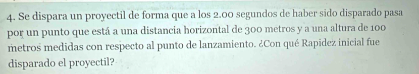 Se dispara un proyectil de forma que a los 2.00 segundos de haber sido disparado pasa 
por un punto que está a una distancia horizontal de 300 metros y a una altura de 100
metros medidas con respecto al punto de lanzamiento. ¿Con qué Rapidez inicial fue 
disparado el proyectil?