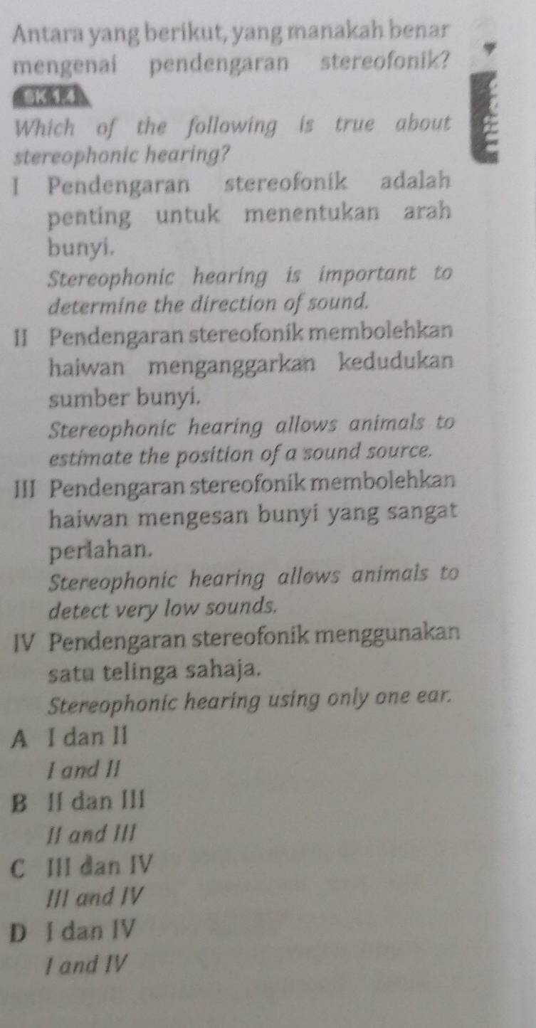 Antara yang berikut, yang manakah benar
mengenai pendengaran stereofonik?
8K 1 4
Which of the following is true about
stereophonic hearing?
I Pendengaran stereofonik adalah
penting untuk menentukan arah
bunyi.
Stereophonic hearing is important to
determine the direction of sound.
II Pendengaran stereofonik membolehkan
haiwan menganggarkan kedudukan
sumber bunyi.
Stereophonic hearing allows animals to
estimate the position of a sound source.
III Pendengaran stereofonik membolehkan
haiwan mengesan bunyi yang sangat
perlahan.
Stereophonic hearing allows animals to
detect very low sounds.
IV Pendengaran stereofonik menggunakan
satu telinga sahaja.
Stereophonic hearing using only one ear.
A I dan II
I and II
B I dan III
II and III
C III dan IV
III and IV
D I dan IV
I and IV