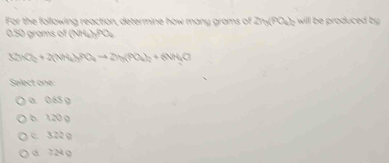 For the following reaction, determine how many grams of 2h_0(PO_4)_2 wil oduc .
0.50 grams of (NH₄)«PO₄
32nO_2+2(NH_4)_3PO_4to 2n_3(PO_4)_2+6NH_4Cl
Select one:
a. 0.65 g
b. 1.20 g
c. 3.22 g
d. 7.24 g