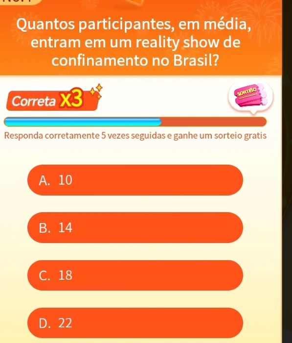 Quantos participantes, em média,
entram em um reality show de
confinamento no Brasil?
Correta if 5
SORTEO
Responda corretamente 5 vezes seguidas e ganhe um sorteio gratis
A. 10
B. 14
C. 18
D. 22