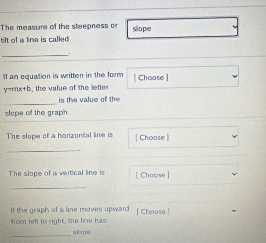 The measure of the steepness or slope
tilt of a line is called
_.
If an equation is written in the form [ Choose ]
y=mx+b , the value of the letter
_
is the value of the
slope of the graph.
The slope of a horizontal line is [ Choose ]
_
The slope of a vertical line is [ Choose ]
_
If the graph of a line moves upward [ Choose ]
from left to right, the line has
_slope