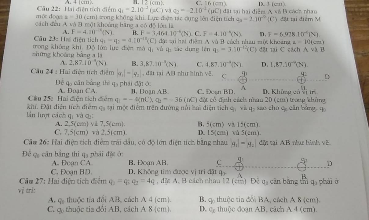 A. 4 (cm). B. 12 (cm). C. 16 (cm). D. 3 (cm)
Câu 22: Hai điện tích điểm q_1=2.10^(-2)(mu C) và q_2=-2.10^(-2)(mu C) đặt tại hai điểm A và B cách nhau
một đoạn a=30(cm) 0 trong không khí. Lực điện tác dụng lên điện tích q_0=2.10^(-9) (C) đặt tại điểm M
cách đều A và B một khoảng băng a có độ lớn là
A. F=4.10^(-10)(N). B. F=3,464.10^(-6)(N). C. F=4.10^(-6)(N). D. F=6.928.10^(-6)(N).
Câu 23: Hai điện tích q_1=q_2=4.10^(-10)(C) đặt tại hai điểm A và B cách nhau một khoảng a=10(cm)
trong không khí. Độ lớn lực điện mà q_1 và q_2 tác dụng lên q_3=3.10^(-12) (C ) đặt tại C cách A và B
những khoảng bằng a là
A. 2,87.10^(-9)(N). B. 3,87.10^(-9)(N). C. 4,87.10^(-9)(N). D. 1,87.10^(-9)(N).
Câu 24 : Hai điện tích điểm |q_1|=|q_2| , đặt tại AB như hình vẽ. C q_1
q_2 D
Để q_0 cần bằng thì q phải đặt ở:
A
A. Doạn CA B. Đoạn AB C. Đoạn BD. D. Không có V i tri.
Câu 25: Hai điện tích điểm q_1=-4(nC),q_2=-36(nC) đặt cổ định cách nhau 20 (cm) trong không
khí. Đặt điện tích điểm q₀ tại một điểm trên đường nối hai điện tích q_1 và q_2 sao cho q_0 cân bằng. q_0
lần lượt cách q_1 và 4: :
A. 2,5(cm) và 7,5(cm). B. 5(cm) và 15(cm).
C. 7,5(cm) và 2,5(cm). D. 15(cm) và 5(cm).
Câu 26: Hai điện tích điểm trái đấu, có độ lớn điện tích bằng nhau |q_1|=|q_2 đặt tại AB như hình vẽ.
Để 90
)  cân bằng thì q_0 phải đặt ở
A. Đoạn CA. B. Đoan AB. C q_1
beginarrayr q_2 □ endarray D
C. Đoạn BD. D. Không tìm được vị trí đặt q. A
Câu 27: Hai điện tích điểm q_1=q;q_2=4q , đặt A, B cách nhau 12 (cm) Đệ q_0 cān bǎng thì q_0 phải ở
vị trí:
A. q_0 thuộc tia đổi AB, cách A 4 (cm). B. 4()  thuộc tia đổi BA, cách A 8 (cm).
C. q_0 thuộc tia đôi AB, cách A 8 (cm). D. q_0 thuộc đoạn AB, cách A 4 (cm).