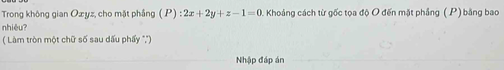 Trong không gian Oxyz, cho mặt phầng ( P) : 2x+2y+z-1=0. Khoảng cách từ gốc tọa độ O đến mặt phẳng ( P) bằng bao 
nhiêu? 
( Làm tròn một chữ số sau dấu phấy ','') 
Nhập đáp án