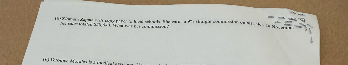 Xiomara Zapata sells copy paper to local schools. She carns a 9% straight commission on all sales. In November 
her sales totaled $28,640. What was her commission? 
19) Veronica Morales is a medical assis