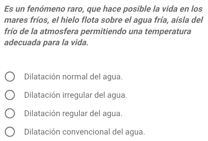 Es un fenómeno raro, que hace posible la vida en los
mares fríos, el hielo flota sobre el agua fría, aísla del
frío de la atmosfera permitiendo una temperatura
adecuada para la vida.
Dilatación normal del agua.
Dilatación irregular del agua.
Dilatación regular del agua.
Dilatación convencional del agua.