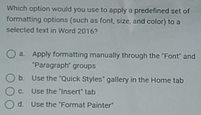 Which option would you use to apply a predefined set of
formatting options (such as font, size, and color) to a
selected text in Word 2016?
a. Apply formatting manually through the "Font" and
"Paragraph" groups
b. Use the "Quick Styles" gallery in the Home tab
c. Use the "Insert" tab
d. Use the "Format Painter"