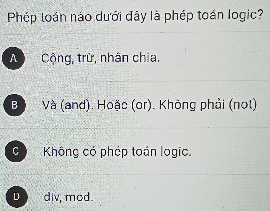 Phép toán nào dưới đây là phép toán logic?
A ) Cộng, trừ, nhân chia.
B Và (and). Hoặc (or). Không phải (not)
Không có phép toán logic.
D div, mod.