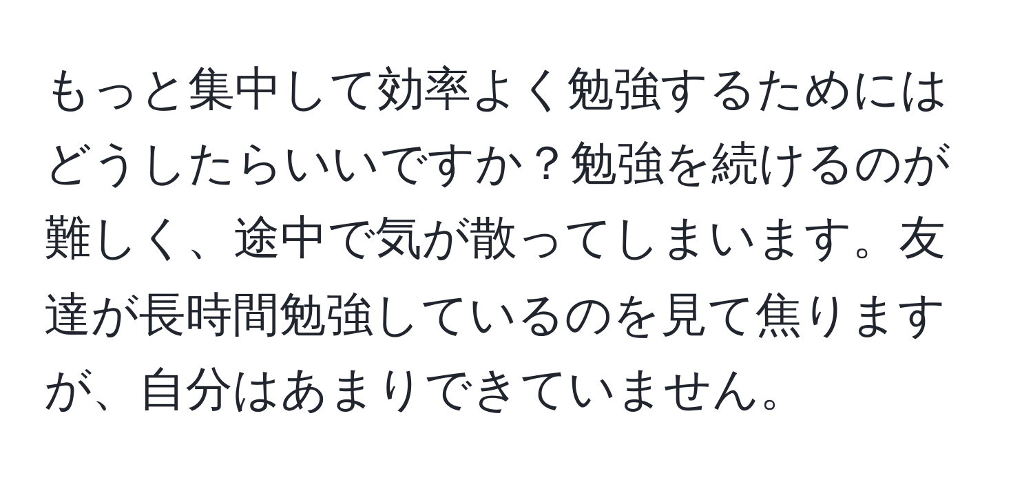 もっと集中して効率よく勉強するためにはどうしたらいいですか？勉強を続けるのが難しく、途中で気が散ってしまいます。友達が長時間勉強しているのを見て焦りますが、自分はあまりできていません。