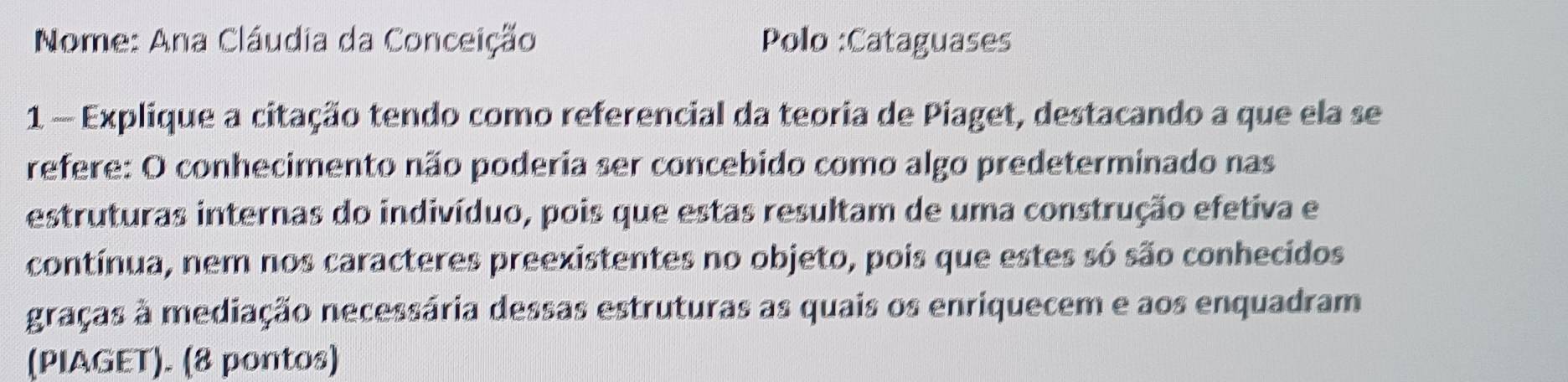 Nome: Ana Cláudia da Conceição Polo :Cataguases 
1 - Explique a citação tendo como referencial da teoria de Piaget, destacando a que ela se 
refere: O conhecimento não poderia ser concebido como algo predeterminado nas 
estruturas internas do indivíduo, pois que estas resultam de uma construção efetiva e 
contínua, nem nos caracteres preexistentes no objeto, pois que estes só são conhecidos 
graças à mediação necessária dessas estruturas as quais os enriquecem e aos enquadram 
(PIAGET). (8 pontos)