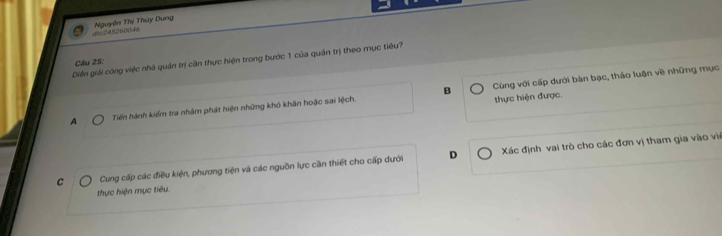 dtc245260046 Nguyên Thị Thùy Dung
Diễn giải công việc nhà quản trị cần thực hiện trong bước 1 của quản trị theo mục tiêu?
Câu 25:
B
A Tiến hành kiểm tra nhâm phát hiện những khó khãn hoặc sai lệch. Cùng với cấp dưới bàn bạc, thảo luận về những mục
thực hiện được.
C Cung cấp các điều kiện, phương tiện và các nguồn lực cần thiết cho cấp dưới D Xác định vai trò cho các đơn vị tham gia vào vi
thực hiện mục tiêu.