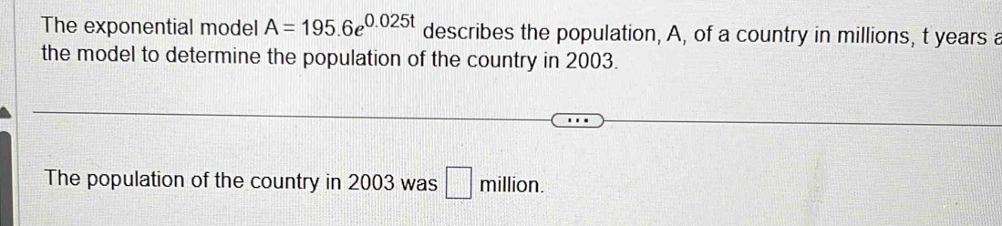 The exponential model A=195.6e^(0.025t) describes the population, A, of a country in millions, t years a 
the model to determine the population of the country in 2003. 
The population of the country in 2003 was □ million.