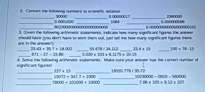 Convert the following numbers to scientific notation 
_ 30000 _ 0.00000017 _ 2380000
_ 0.0001020 _ 1084 _ 0.000000096
_ 602200000000000000000000 _ 0.000000000000000000101
3. Given the following arithmetic statements, indicate how many significant figures the answer 
should have (you don't have to work them out, just tell me how many significant figures there 
are in the answer!) 
_ 23.43+35.7+18.002 _ 55.678 / 34.112 _ 23.4* 15 _ 100+78-15
_ 671-27-15.86 _ 5.020* 103* 6.1175* 10-15
4. Solve the following arithmetic statements. Make sure your answer has the correct number of 
significant figures! 
_ 227* 15 _ 19555.779 / 35.72
_ 15072+347.7+2300 _
10230000-0910-560000
_
78000+101000+10000 _
7.86* 105* 9.12* 107