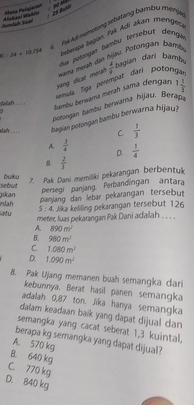 Butir
Jumlah Soal Alokasi Waktu Mata Pelajaran : 90 Mél
1):24+10.754. Pak Adi memotong sebatang bambu menjad
beberapa bagian. Pak Adi akan mengeca
dua potongan bambu tersebut dengar
warna merah dan hijau. Potongan bambu
yang dicat merah  4/9  bagian dari bambu
semula, Tiga perempat dari potor
dalah . . . .
bambu berwarna merah sama dengar
1 1/3 
potongan bambu berwarna hijau. Berapa
bagian potongan bambu berwarna hijau?
lah . . . . C.  1/3 
A.  3/4 
D.  1/4 
B.  2/3 
buku
7. Pak Dani memiliki pekarangan berbentuk
sebut
persegi panjang. Perbandingan antara
gikan
mlah panjang dan lebar pekarangan tersebut
atu Jika keliling pekarangan tersebut 126
5:4
meter, luas pekarangan Pak Dani adalah . . . .
A. 890m^2
B. 980m^2
C. 1.080m^2
D. 1.090m^2
8. Pak Ujang memanen buah semangka dari
kebunnya. Berat hasil panen semangka
adalah 0,87 ton. Jika hanya semangka
dalam keadaan baik yang dapat dijual dan
semangka yang cacat seberat 1,3 kuintal,
berapa kg semangka yang dapat dijual?
A. 570 kg
B. 640 kg
C. 770 kg
D. 840 kg