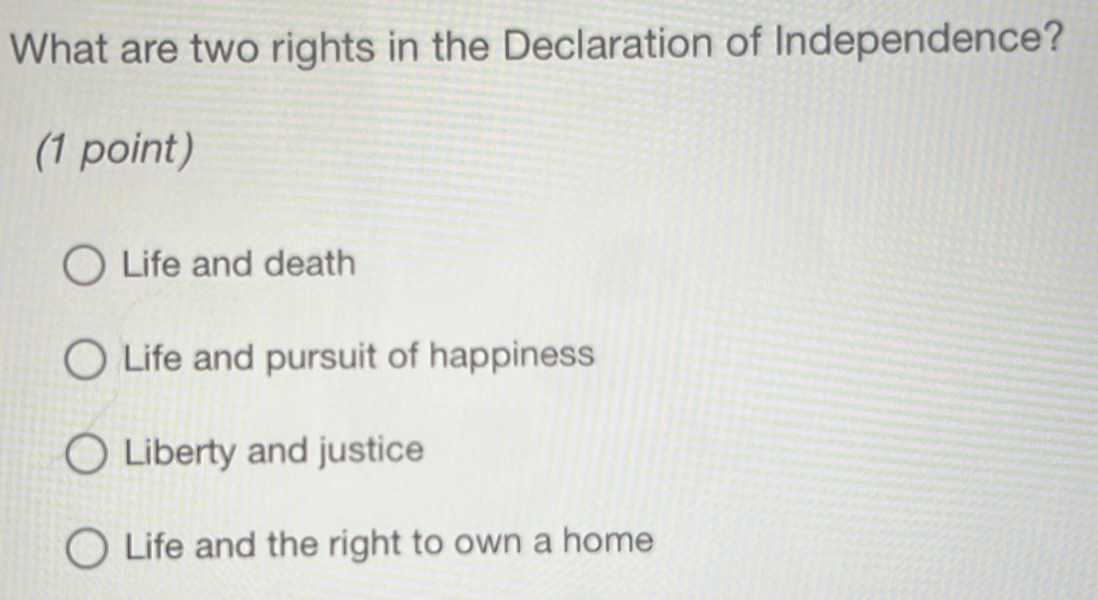 What are two rights in the Declaration of Independence?
(1 point)
Life and death
Life and pursuit of happiness
Liberty and justice
Life and the right to own a home