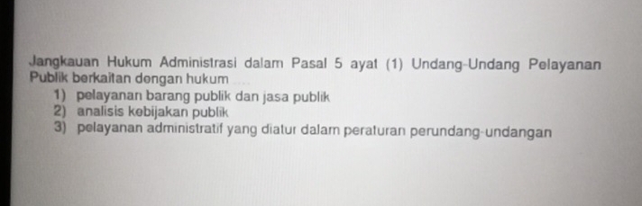 Jangkauan Hukum Administrasi dalam Pasal 5 ayat (1) Undang-Undang Pelayanan 
Publik berkaitan dengan hukum 
1) pelayanan barang publik dan jasa publik 
2) analisis kebijakan publik 
3) pelayanan administratif yang diatur dalam peraturan perundang-undangan