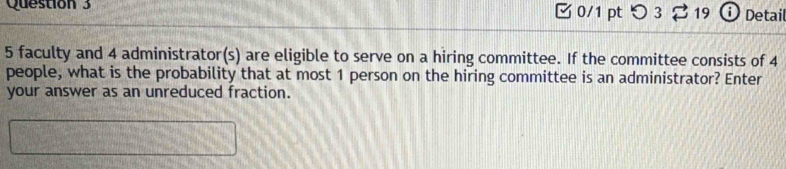 つ 3 3 19 Ở Detail
5 faculty and 4 administrator(s) are eligible to serve on a hiring committee. If the committee consists of 4
people, what is the probability that at most 1 person on the hiring committee is an administrator? Enter 
your answer as an unreduced fraction.