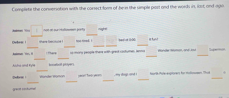 Complete the conversation with the correct form of be in the simple past and the words in, last, and ago. 
_ 
Jaime: You not at our Halloween party night! 
Debra: | there because I too tired. I bed at 0:00 it fun? 
_ 
_ 
_ 
_ 
_ 
_ 
_ 
Jaime: Yes, it ! There so many people there with great costumes. Jenna Wonder Woman, and Javi Superman. 
_ 
_ 
Aisha and Kyle baseball players. 
_ 
_ 
Debra: | Wonder Woman year! Two years , my dogs and I North Pole explorers for Halloween. That _a 
_ 
_ 
_ 
great costume!