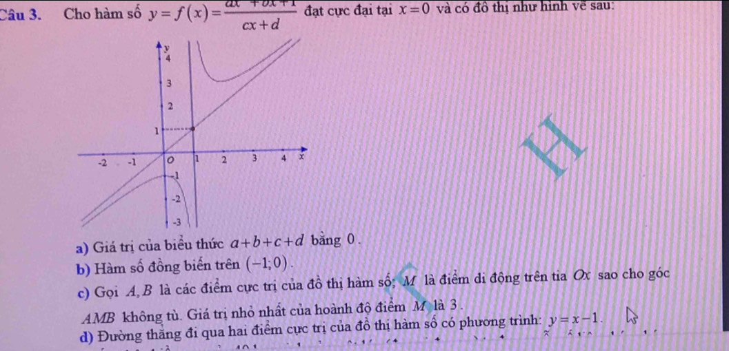 Cho hàm số y=f(x)= (ax+bx+1)/cx+d  đạt cực đại tại x=0 và có đô thị như hình về sau: 
a) Giá trị của biểu thức a+b+c+d bang 0. 
b) Hàm số đồng biến trên (-1;0). 
c) Gọi A B là các điểm cực trị của đồ thị hàm số; M là điểm di động trên tia Ox sao cho góc
AMB không tù. Giá trị nhỏ nhất của hoành độ điểm M là 3. 
d) Đường thăng đi qua hai điểm cực trị của đồ thị hàm số có phương trình: y=x-1.