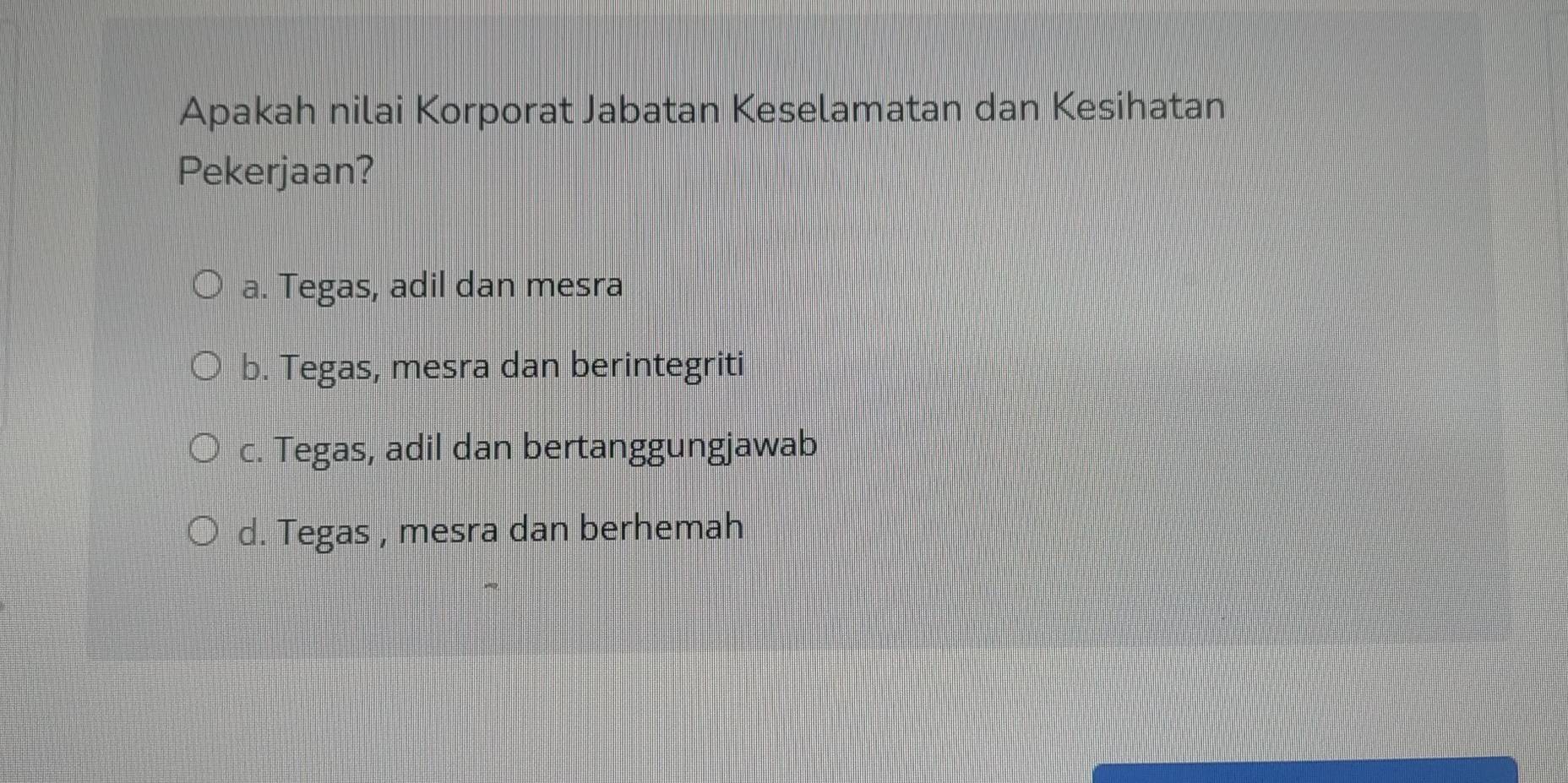 Apakah nilai Korporat Jabatan Keselamatan dan Kesihatan
Pekerjaan?
a. Tegas, adil dan mesra
b. Tegas, mesra dan berintegriti
c. Tegas, adil dan bertanggungjawab
d. Tegas , mesra dan berhemah