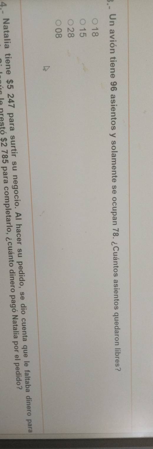 Un avión tiene 96 asientos y solamente se ocupan 78. ¿Cuántos asientos quedaron libres?
18
15
28
08
4 Natalia tiene $5 247 para surtir su negocio. Al hacer su pedido, se dio cuenta que le faltaba dinero para
e le prestó $2 785 para completarlo, ¿cuánto dinero pagó Natalia por el pedido?