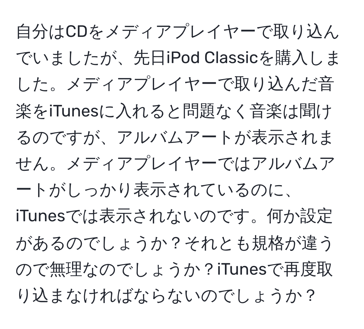 自分はCDをメディアプレイヤーで取り込んでいましたが、先日iPod Classicを購入しました。メディアプレイヤーで取り込んだ音楽をiTunesに入れると問題なく音楽は聞けるのですが、アルバムアートが表示されません。メディアプレイヤーではアルバムアートがしっかり表示されているのに、iTunesでは表示されないのです。何か設定があるのでしょうか？それとも規格が違うので無理なのでしょうか？iTunesで再度取り込まなければならないのでしょうか？