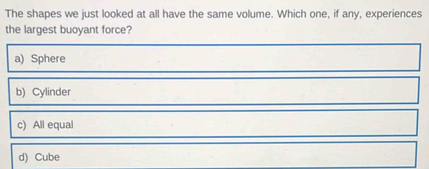 The shapes we just looked at all have the same volume. Which one, if any, experiences
the largest buoyant force?
a) Sphere
b) Cylinder
c) All equal
d) Cube