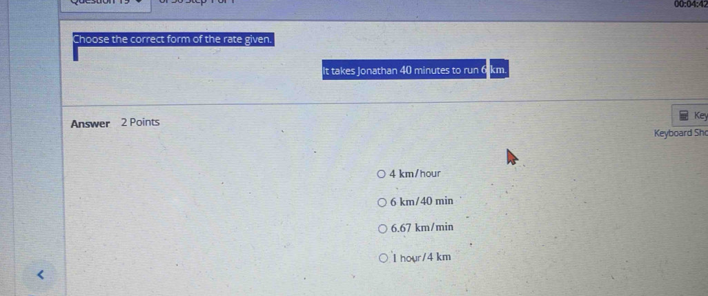 00:04:42
Choose the correct form of the rate given.
It takes Jonathan 40 minutes to run 6 km.
Answer 2 Points
Key
Keyboard Sh
4 km/hour
6 km/40 min
6.67 km/min
I hour/4 km