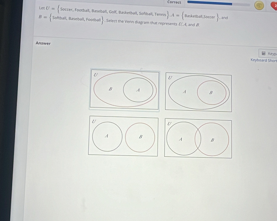 Correct 
Let U=  Soccer,Football,Baseba all, Golf, Basketball, Softball, Tennis  , A= Basketball,Soccer , and
B=  Softball, Baseball, Football . Select the Venn diagram that represents (, A, and B. 
Answer Keyp 
Keyboard Short