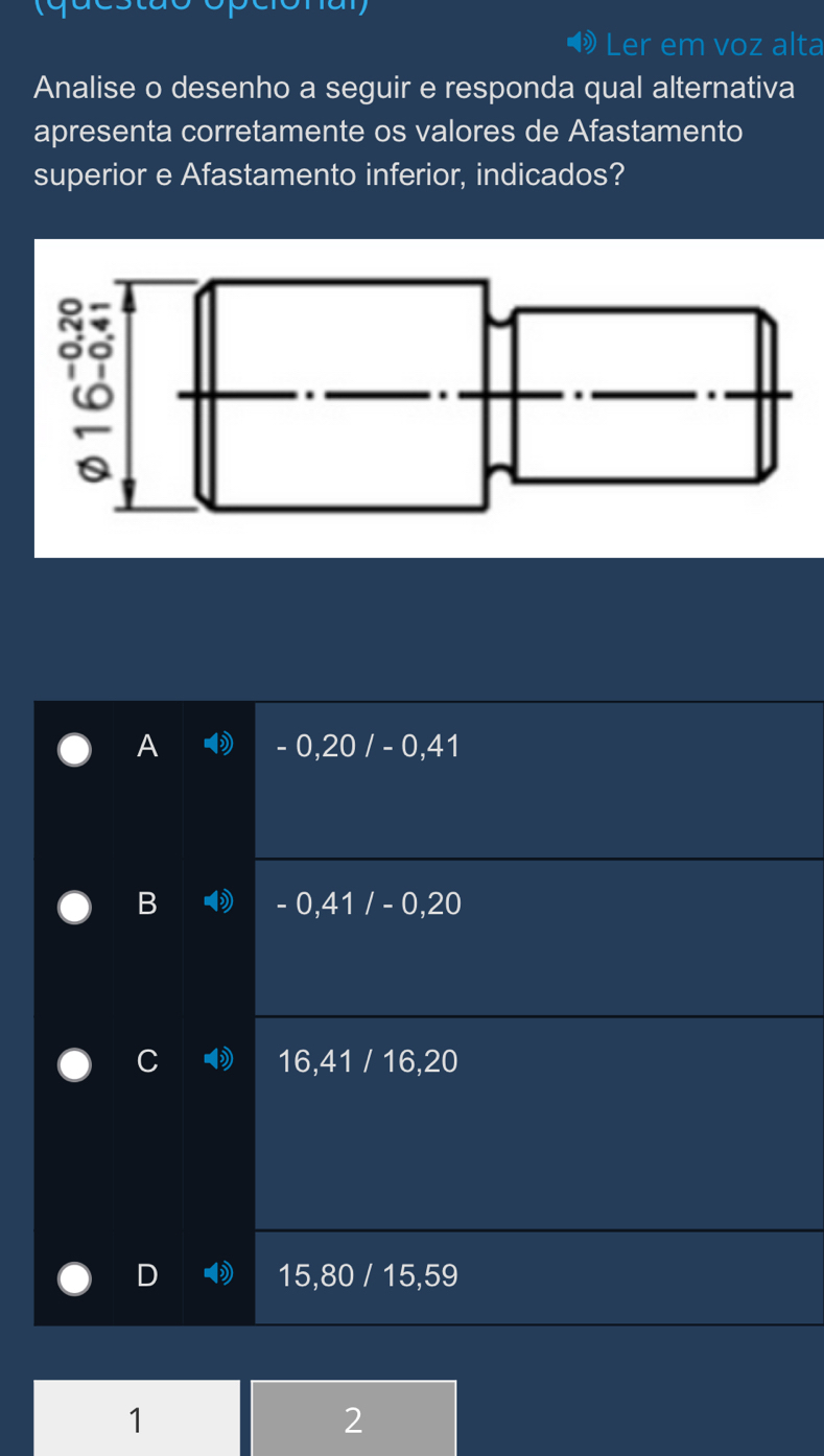 Ler em voz alta
Analise o desenho a seguir e responda qual alternativa
apresenta corretamente os valores de Afastamento
superior e Afastamento inferior, indicados?
A - 0,20 / - 0,41
B - 0,41 / - 0,20
16, 41 / 16, 20
15, 80 / 15, 59
1
2