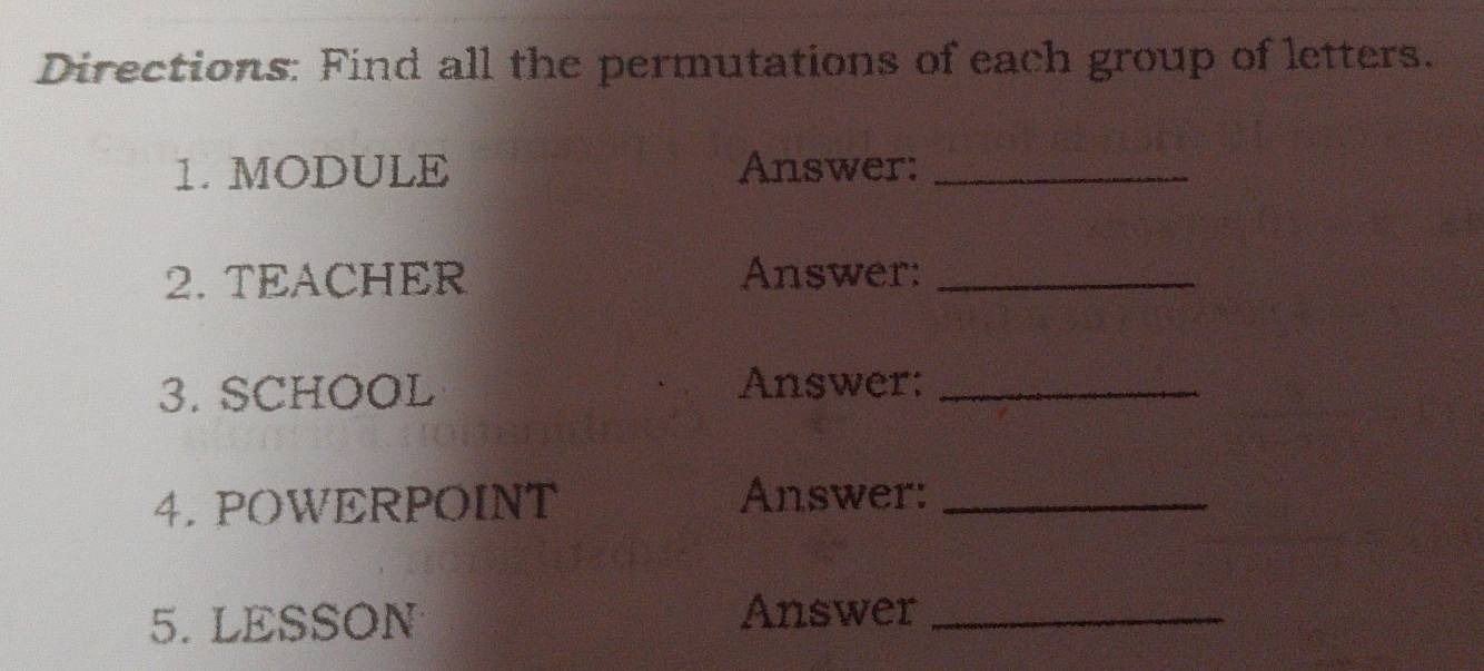 Directions: Find all the permutations of each group of letters. 
1. MODULE Answer:_ 
2. TEACHER Answer:_ 
3. SCHOOL Answer:_ 
4.POWERPOINT Answer:_ 
5. LESSON Answer_