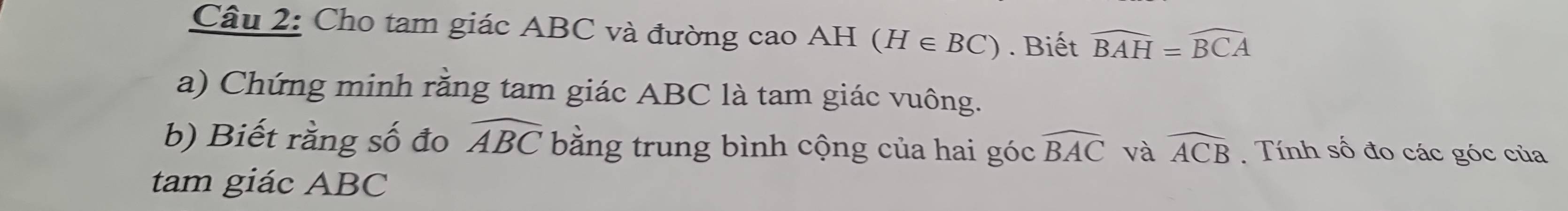 Cho tam giác ABC và đường cao AH (H∈ BC). Biết widehat BAH=widehat BCA
a) Chứng minh rằng tam giác ABC là tam giác vuông. 
b) Biết rằng số đo widehat ABC bằng trung bình cộng của hai góc widehat BAC và widehat ACB Tính số đo các góc của 
tam giác ABC