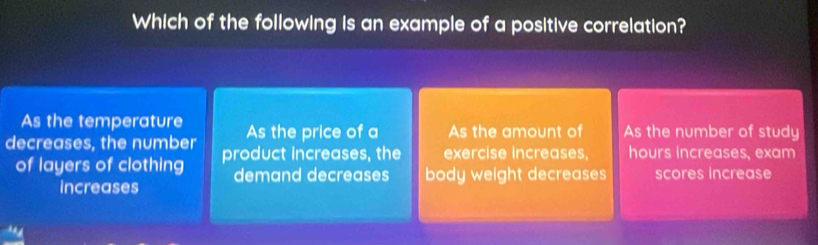 Which of the following is an example of a positive correlation?
As the temperature As the price of a As the amount of As the number of study
decreases, the number product increases, the exercise increases, hours increases, exam
of layers of clothing demand decreases body weight decreases scores Increase
increases