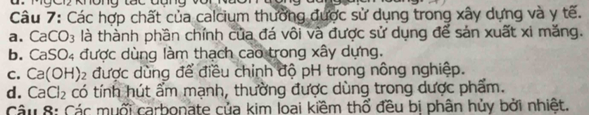 Các hợp chất của calcium thường được sử dụng trong xây dựng và y tế.
a. CaCO_3 là thành phần chính của đá vôi và được sử dụng để sản xuất xi măng.
b. CaSO_4 được dùng làm thạch cao trong xây dựng.
C. Ca(OH)_2 được dùng để điều chỉnh độ pH trong nông nghiệp.
d. CaCl_2 có tính hút ẩm mạnh, thường được dùng trong dược phẩm.
Câu 8: Các muối carbonate của kim loại kiềm thổ đều bị phân hủy bởi nhiệt.