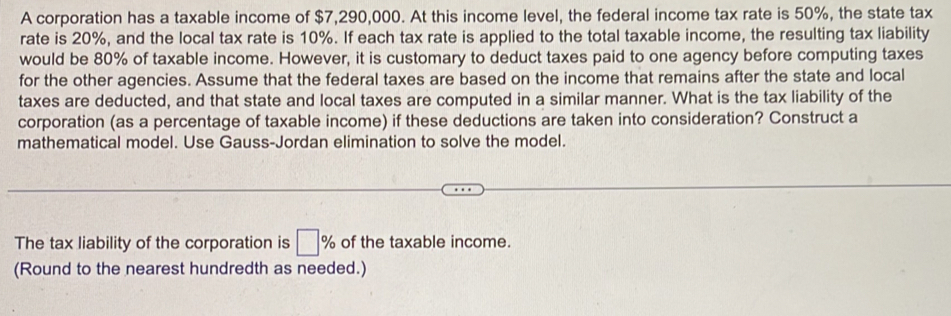 A corporation has a taxable income of $7,290,000. At this income level, the federal income tax rate is 50%, the state tax 
rate is 20%, and the local tax rate is 10%. If each tax rate is applied to the total taxable income, the resulting tax liability 
would be 80% of taxable income. However, it is customary to deduct taxes paid to one agency before computing taxes 
for the other agencies. Assume that the federal taxes are based on the income that remains after the state and local 
taxes are deducted, and that state and local taxes are computed in a similar manner. What is the tax liability of the 
corporation (as a percentage of taxable income) if these deductions are taken into consideration? Construct a 
mathematical model. Use Gauss-Jordan elimination to solve the model. 
The tax liability of the corporation is □ % of the taxable income. 
(Round to the nearest hundredth as needed.)